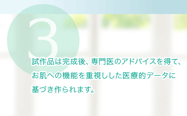 試作品は完成後、専門医のアドバイスを得て、 お肌への機能を重視しした医療的データに 基づき作られます。