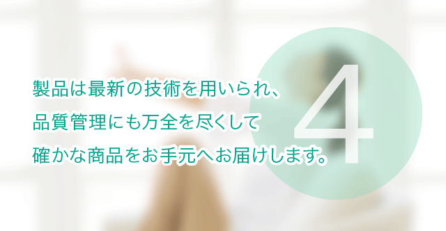 製品は最新の技術を用いられ、 品質管理にも万全を尽くして 確かな商品をお手元へお届けします。